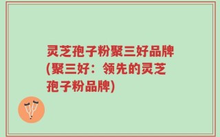 灵芝孢子粉聚三好品牌(聚三好：领先的灵芝孢子粉品牌)