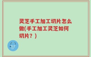 灵芝手工加工切片怎么做(手工加工灵芝如何切片？)
