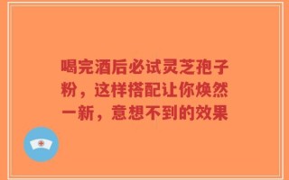 喝完酒后必试灵芝孢子粉，这样搭配让你焕然一新，意想不到的效果