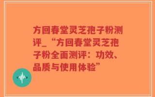 方回春堂灵芝孢子粉测评_“方回春堂灵芝孢子粉全面测评：功效、品质与使用体验”