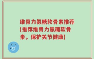 维骨力氨糖软骨素推荐(推荐维骨力氨糖软骨素，保护关节健康)