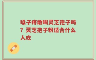 嗓子疼敢喝灵芝孢子吗？灵芝孢子粉适合什么人吃