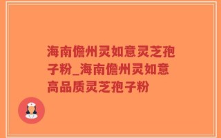 海南儋州灵如意灵芝孢子粉_海南儋州灵如意高品质灵芝孢子粉