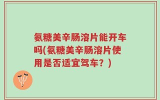 氨糖美辛肠溶片能开车吗(氨糖美辛肠溶片使用是否适宜驾车？)