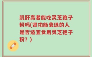 肌酐高者能吃灵芝孢子粉吗(肾功能衰退的人是否适宜食用灵芝孢子粉？)