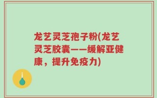龙艺灵芝孢子粉(龙艺灵芝胶囊——缓解亚健康，提升免疫力)