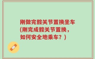 刚做完髋关节置换坐车(刚完成髋关节置换，如何安全地乘车？)