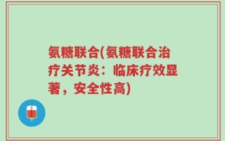 氨糖联合(氨糖联合治疗关节炎：临床疗效显著，安全性高)