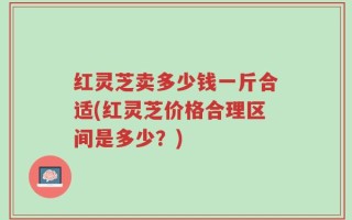 红灵芝卖多少钱一斤合适(红灵芝价格合理区间是多少？)
