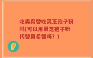 吃奥希替吃灵芝孢子粉吗(可以用灵芝孢子粉代替奥希替吗？)