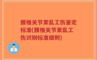 腰椎关节紊乱工伤鉴定标准(腰椎关节紊乱工伤识别标准细则)
