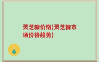 灵芝糠价格(灵芝糠市场价格趋势)