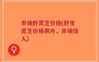 市场野灵芝价格(野生灵芝价格飙升，市场惊人)