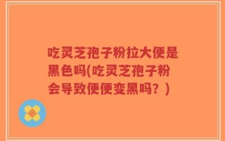 吃灵芝孢子粉拉大便是黑色吗(吃灵芝孢子粉会导致便便变黑吗？)
