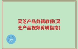 灵芝产品剪辑教程(灵芝产品视频剪辑指南)