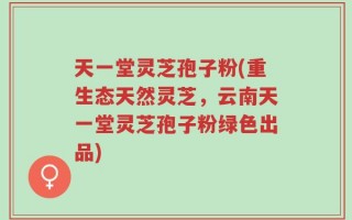 天一堂灵芝孢子粉(重生态天然灵芝，云南天一堂灵芝孢子粉绿色出品)