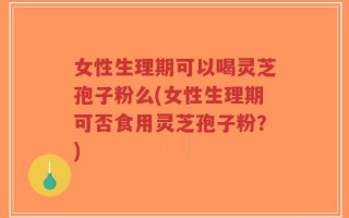 女性生理期可以喝灵芝孢子粉么(女性生理期可否食用灵芝孢子粉？)