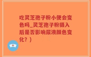 吃灵芝孢子粉小便会变色吗_灵芝孢子粉摄入后是否影响尿液颜色变化？)