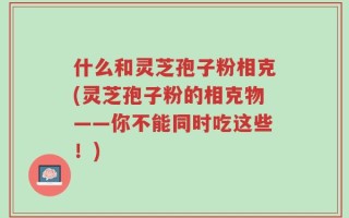 什么和灵芝孢子粉相克(灵芝孢子粉的相克物——你不能同时吃这些！)