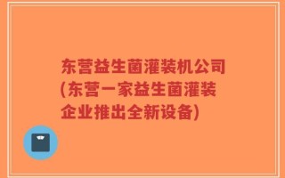 东营益生菌灌装机公司(东营一家益生菌灌装企业推出全新设备)
