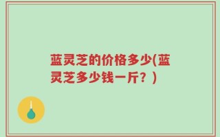 蓝灵芝的价格多少(蓝灵芝多少钱一斤？)