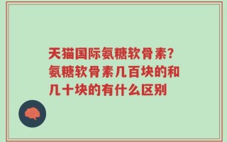 天猫国际氨糖软骨素？氨糖软骨素几百块的和几十块的有什么区别