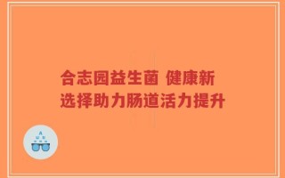 合志园益生菌 健康新选择助力肠道活力提升