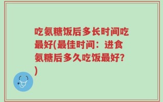 吃氨糖饭后多长时间吃最好(最佳时间：进食氨糖后多久吃饭最好？)
