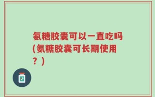 氨糖胶囊可以一直吃吗(氨糖胶囊可长期使用？)