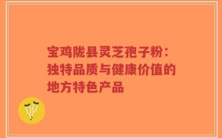 宝鸡陇县灵芝孢子粉：独特品质与健康价值的地方特色产品