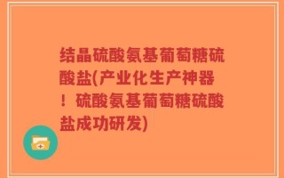 结晶硫酸氨基葡萄糖硫酸盐(产业化生产神器！硫酸氨基葡萄糖硫酸盐成功研发)
