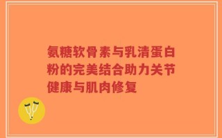 氨糖软骨素与乳清蛋白粉的完美结合助力关节健康与肌肉修复