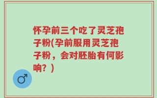 怀孕前三个吃了灵芝孢子粉(孕前服用灵芝孢子粉，会对胚胎有何影响？)