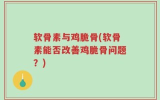 软骨素与鸡脆骨(软骨素能否改善鸡脆骨问题？)