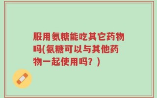 服用氨糖能吃其它药物吗(氨糖可以与其他药物一起使用吗？)