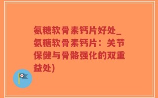 氨糖软骨素钙片好处_氨糖软骨素钙片：关节保健与骨骼强化的双重益处)