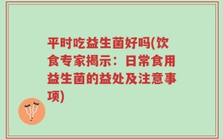平时吃益生菌好吗(饮食专家揭示：日常食用益生菌的益处及注意事项)