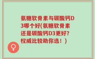 氨糖软骨素与碳酸钙D3哪个好(氨糖软骨素还是碳酸钙D3更好？权威比较助你选！)