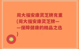 周大福安康灵芝牌克重(周大福安康灵芝牌——保障健康的精品之选)