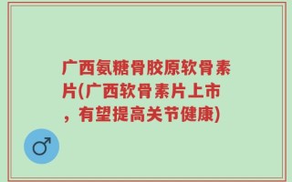 广西氨糖骨胶原软骨素片(广西软骨素片上市，有望提高关节健康)