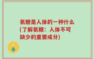 氨糖是人体的一种什么(了解氨糖：人体不可缺少的重要成分)