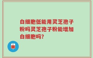 白细胞低能用灵芝孢子粉吗灵芝孢子粉能增加白细胞吗？