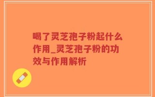 喝了灵芝孢子粉起什么作用_灵芝孢子粉的功效与作用解析