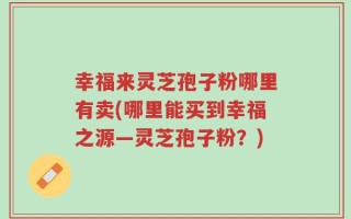 幸福来灵芝孢子粉哪里有卖(哪里能买到幸福之源—灵芝孢子粉？)