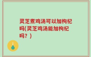 灵芝煮鸡汤可以加枸杞吗(灵芝鸡汤能加枸杞吗？)