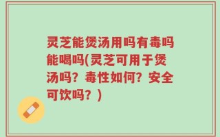 灵芝能煲汤用吗有毒吗能喝吗(灵芝可用于煲汤吗？毒性如何？安全可饮吗？)
