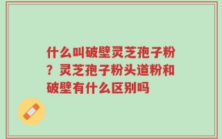 什么叫破壁灵芝孢子粉？灵芝孢子粉头道粉和破壁有什么区别吗