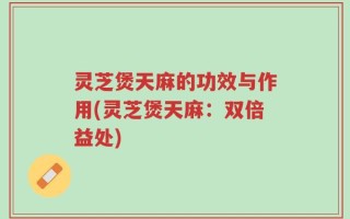 灵芝煲天麻的功效与作用(灵芝煲天麻：双倍益处)