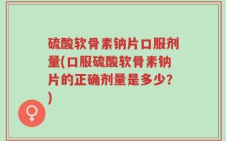 硫酸软骨素钠片口服剂量(口服硫酸软骨素钠片的正确剂量是多少？)