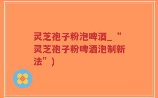 灵芝孢子粉泡啤酒_“灵芝孢子粉啤酒泡制新法”)